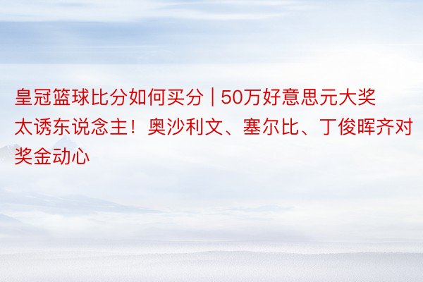 皇冠篮球比分如何买分 | 50万好意思元大奖太诱东说念主！奥沙利文、塞尔比、丁俊晖齐对奖金动心