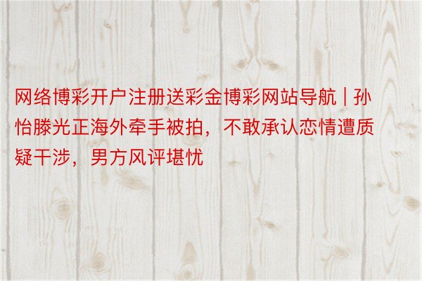 网络博彩开户注册送彩金博彩网站导航 | 孙怡滕光正海外牵手被拍，不敢承认恋情遭质疑干涉，男方风评堪忧
