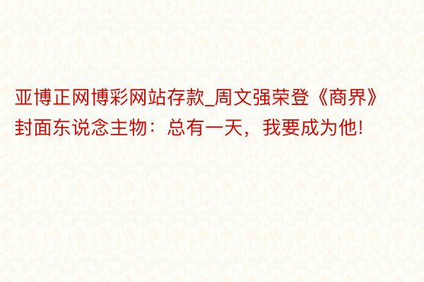 亚博正网博彩网站存款_周文强荣登《商界》封面东说念主物：总有一天，我要成为他!