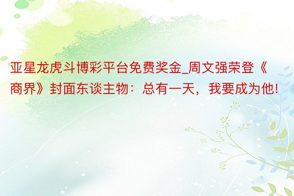 亚星龙虎斗博彩平台免费奖金_周文强荣登《商界》封面东谈主物：总有一天，我要成为他!