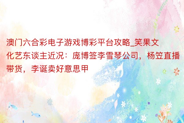 澳门六合彩电子游戏博彩平台攻略_笑果文化艺东谈主近况：庞博签李雪琴公司，杨笠直播带货，李诞卖好意思甲