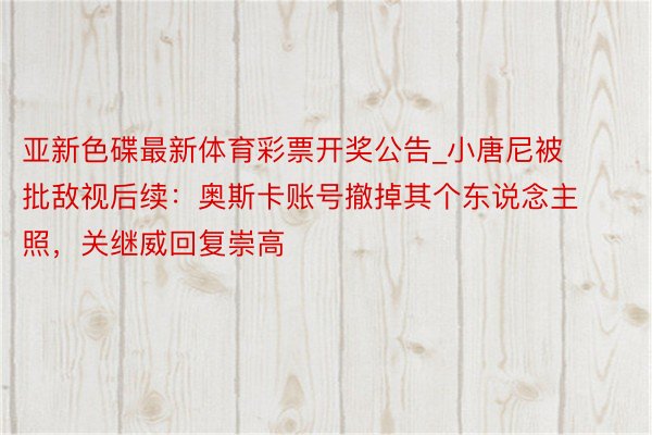 亚新色碟最新体育彩票开奖公告_小唐尼被批敌视后续：奥斯卡账号撤掉其个东说念主照，关继威回复崇高