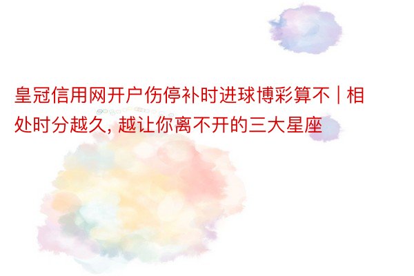 皇冠信用网开户伤停补时进球博彩算不 | 相处时分越久, 越让你离不开的三大星座