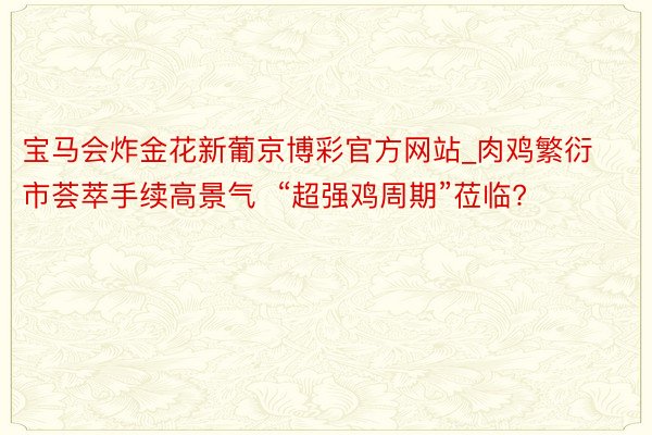 宝马会炸金花新葡京博彩官方网站_肉鸡繁衍市荟萃手续高景气  “超强鸡周期”莅临?