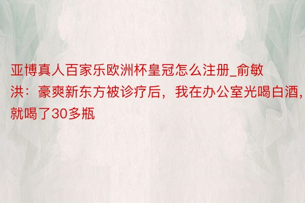 亚博真人百家乐欧洲杯皇冠怎么注册_俞敏洪：豪爽新东方被诊疗后，我在办公室光喝白酒，就喝了30多瓶