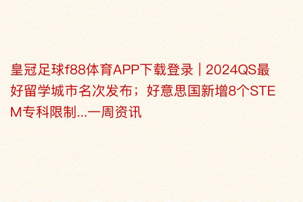 皇冠足球f88体育APP下载登录 | 2024QS最好留学城市名次发布；好意思国新增8个STEM专科限制...一周资讯