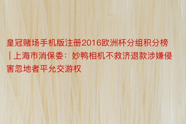 皇冠赌场手机版注册2016欧洲杯分组积分榜 | 上海市消保委：妙鸭相机不救济退款涉嫌侵害忽地者平允交游权