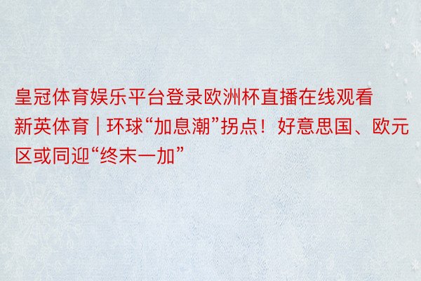 皇冠体育娱乐平台登录欧洲杯直播在线观看新英体育 | 环球“加息潮”拐点！好意思国、欧元区或同迎“终末一加”