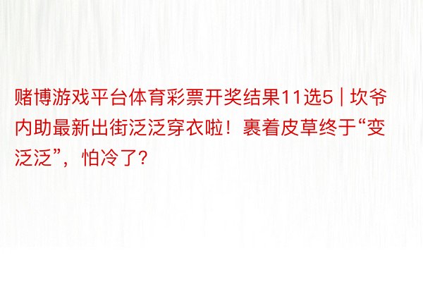 赌博游戏平台体育彩票开奖结果11选5 | 坎爷内助最新出街泛泛穿衣啦！裹着皮草终于“变泛泛”，怕冷了？