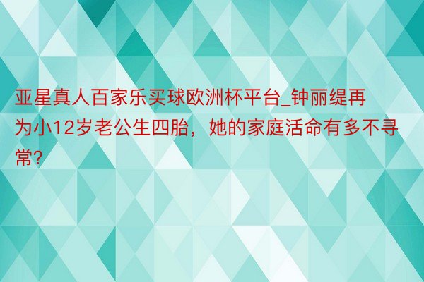 亚星真人百家乐买球欧洲杯平台_钟丽缇再为小12岁老公生四胎，她的家庭活命有多不寻常？