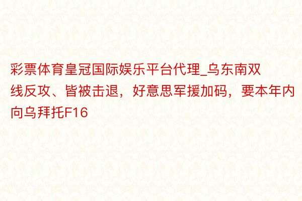彩票体育皇冠国际娱乐平台代理_乌东南双线反攻、皆被击退，好意思军援加码，要本年内向乌拜托F16
