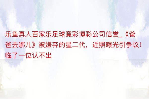 乐鱼真人百家乐足球竟彩博彩公司信誉_《爸爸去哪儿》被嫌弃的星二代，近照曝光引争议！临了一位认不出