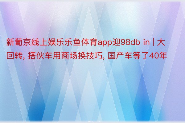 新葡京线上娱乐乐鱼体育app迎98db in | 大回转, 搭伙车用商场换技巧, 国产车等了40年