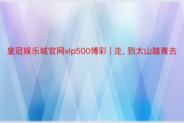 皇冠娱乐城官网vip500博彩 | 走, 到太山踏青去