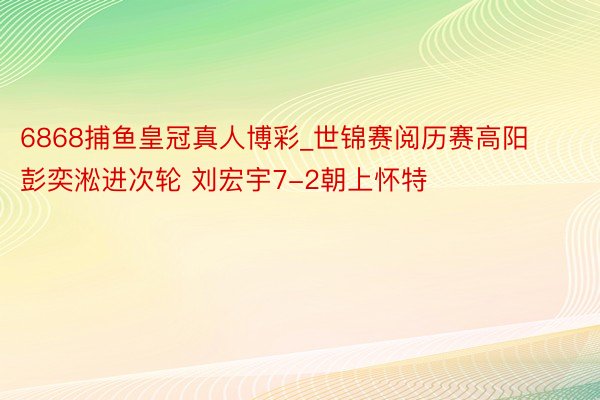 6868捕鱼皇冠真人博彩_世锦赛阅历赛高阳彭奕淞进次轮 刘宏宇7-2朝上怀特