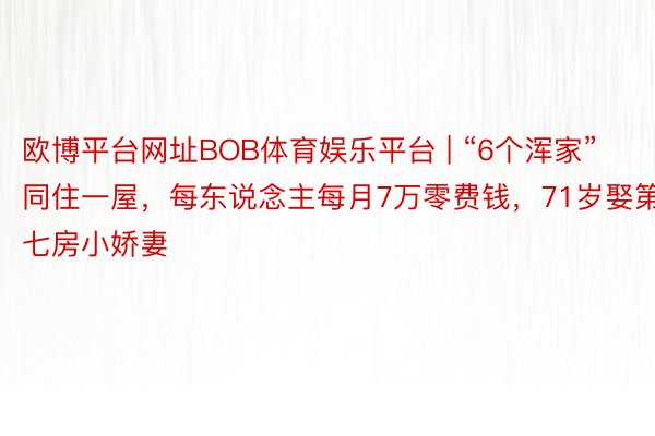 欧博平台网址BOB体育娱乐平台 | “6个浑家”同住一屋,每东说念主每月7万零费钱,71岁娶第七房小娇妻