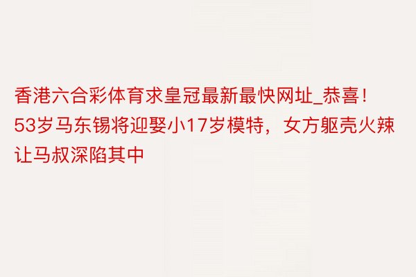 香港六合彩体育求皇冠最新最快网址_恭喜！53岁马东锡将迎娶小17岁模特，女方躯壳火辣让马叔深陷其中