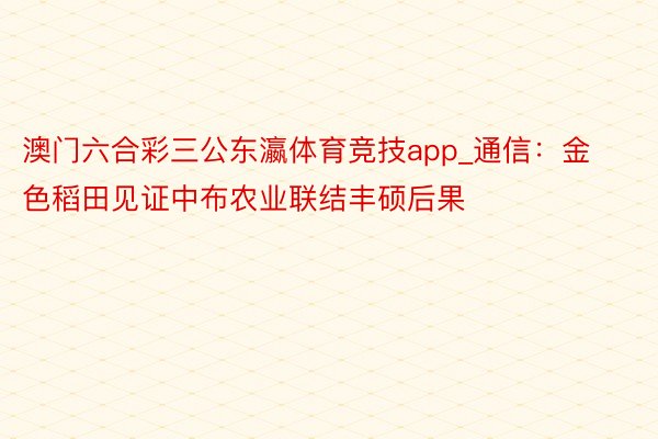 澳门六合彩三公东瀛体育竞技app_通信：金色稻田见证中布农业联结丰硕后果