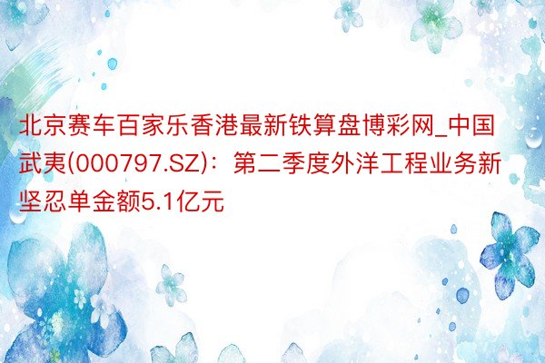 北京赛车百家乐香港最新铁算盘博彩网_中国武夷(000797.SZ)：第二季度外洋工程业务新坚忍单金额5.1亿元