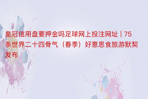 皇冠信用盘要押金吗足球网上投注网址 | 75条世界二十四骨气（春季）好意思食旅游默契发布