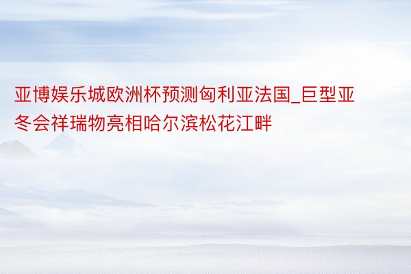 亚博娱乐城欧洲杯预测匈利亚法国_巨型亚冬会祥瑞物亮相哈尔滨松花江畔