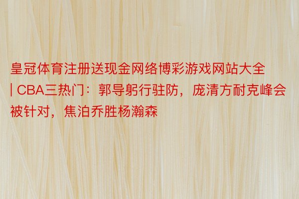皇冠体育注册送现金网络博彩游戏网站大全 | CBA三热门：郭导躬行驻防，庞清方耐克峰会被针对，焦泊乔胜杨瀚森