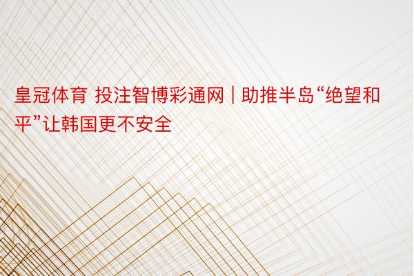 皇冠体育 投注智博彩通网 | 助推半岛“绝望和平”让韩国更不安全