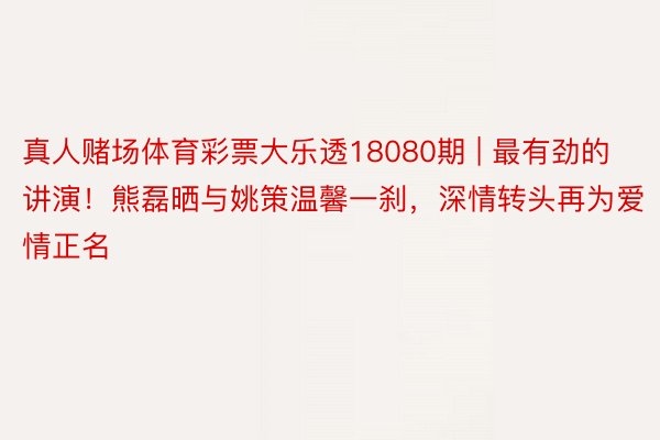 真人赌场体育彩票大乐透18080期 | 最有劲的讲演！熊磊晒与姚策温馨一刹，深情转头再为爱情正名