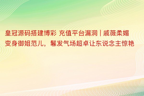 皇冠源码搭建博彩 充值平台漏洞 | 戚薇柔媚变身御姐范儿，鬈发气场超卓让东说念主惊艳