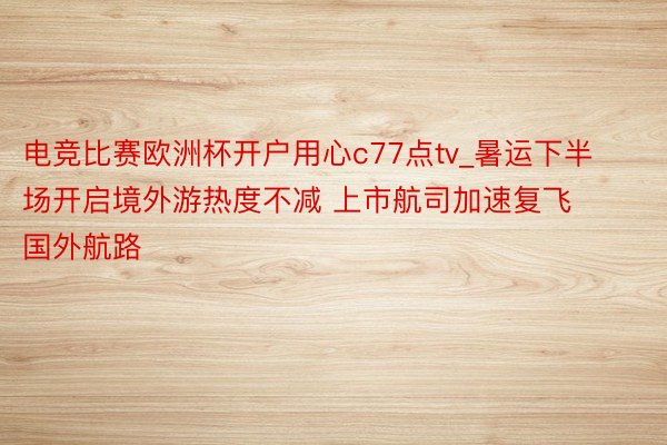 电竞比赛欧洲杯开户用心c77点tv_暑运下半场开启境外游热度不减 上市航司加速复飞国外航路