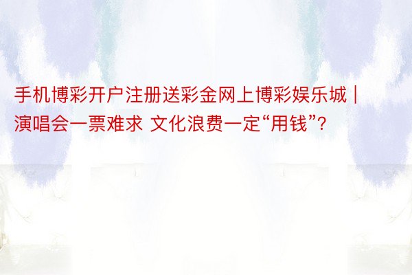手机博彩开户注册送彩金网上博彩娱乐城 | 演唱会一票难求 文化浪费一定“用钱”？