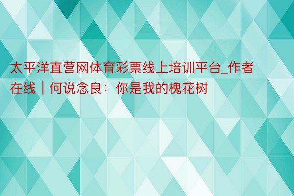 太平洋直营网体育彩票线上培训平台_作者在线｜何说念良：你是我的槐花树