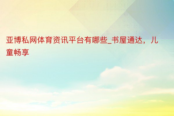 亚博私网体育资讯平台有哪些_书屋通达，儿童畅享