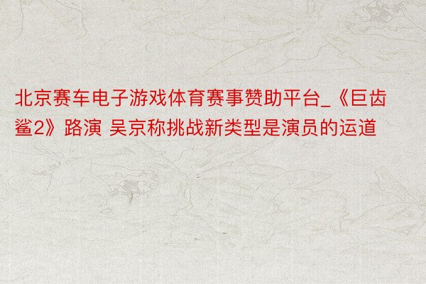 北京赛车电子游戏体育赛事赞助平台_《巨齿鲨2》路演 吴京称挑战新类型是演员的运道