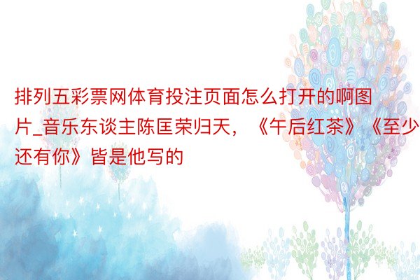 排列五彩票网体育投注页面怎么打开的啊图片_音乐东谈主陈匡荣归天，《午后红茶》《至少还有你》皆是他写的