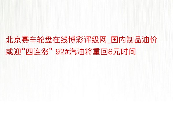 北京赛车轮盘在线博彩评级网_国内制品油价或迎“四连涨” 92#汽油将重回8元时间