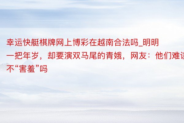 幸运快艇棋牌网上博彩在越南合法吗_明明一把年岁，却要演双马尾的青娥，网友：他们难谈不“害羞”吗