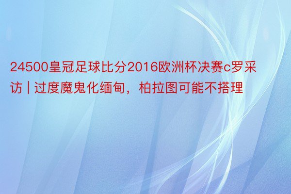 24500皇冠足球比分2016欧洲杯决赛c罗采访 | 过度魔鬼化缅甸，柏拉图可能不搭理