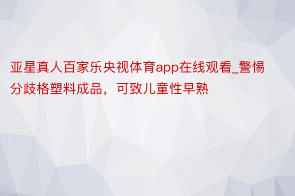 亚星真人百家乐央视体育app在线观看_警惕分歧格塑料成品，可致儿童性早熟