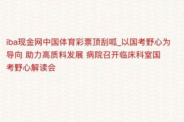 iba现金网中国体育彩票顶刮呱_以国考野心为导向 助力高质料发展 病院召开临床科室国考野心解读会