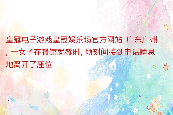 皇冠电子游戏皇冠娱乐场官方网站_广东广州, 一女子在餐馆就餐时, 顷刻间接到电话瞬息地离开了座位