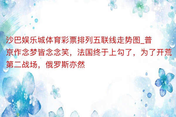 沙巴娱乐城体育彩票排列五联线走势图_普京作念梦皆念念笑，法国终于上勾了，为了开荒第二战场，俄罗斯亦然