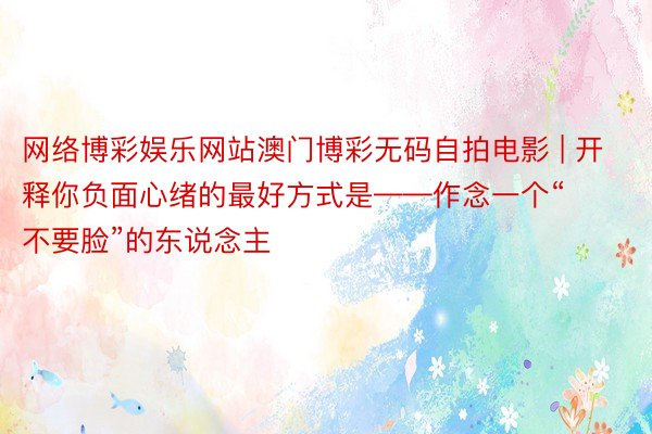 网络博彩娱乐网站澳门博彩无码自拍电影 | 开释你负面心绪的最好方式是——作念一个“不要脸”的东说念主