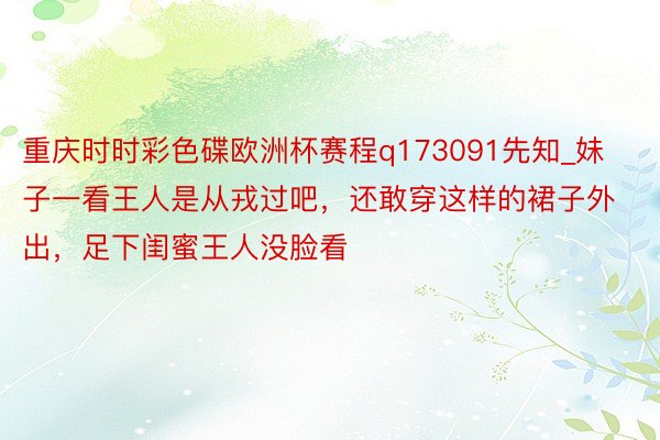 重庆时时彩色碟欧洲杯赛程q173091先知_妹子一看王人是从戎过吧，还敢穿这样的裙子外出，足下闺蜜王人没脸看