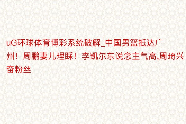 uG环球体育博彩系统破解_中国男篮抵达广州！周鹏妻儿理睬！李凯尔东说念主气高,周琦兴奋粉丝