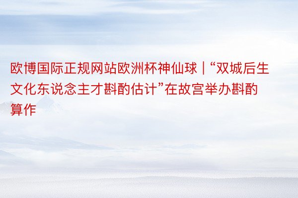 欧博国际正规网站欧洲杯神仙球 | “双城后生文化东说念主才斟酌估计”在故宫举办斟酌算作