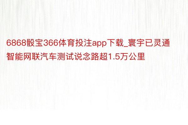 6868骰宝366体育投注app下载_寰宇已灵通智能网联汽车测试说念路超1.5万公里