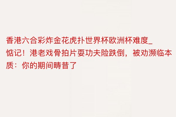 香港六合彩炸金花虎扑世界杯欧洲杯难度_惦记！港老戏骨拍片耍功夫险跌倒，被劝濒临本质：你的期间畴昔了