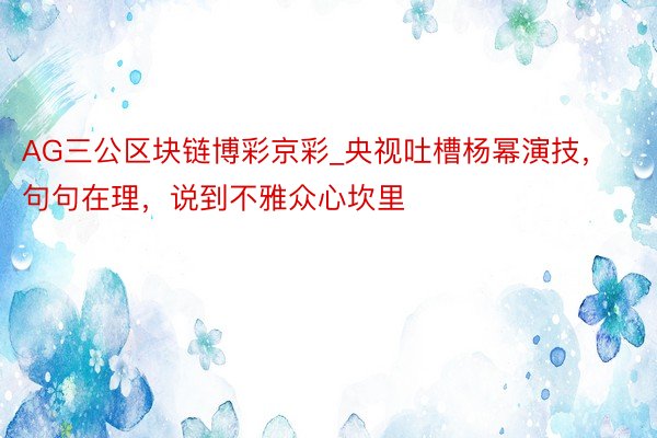 AG三公区块链博彩京彩_央视吐槽杨幂演技，句句在理，说到不雅众心坎里