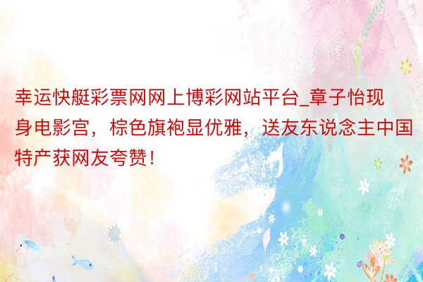 幸运快艇彩票网网上博彩网站平台_章子怡现身电影宫，棕色旗袍显优雅，送友东说念主中国特产获网友夸赞！